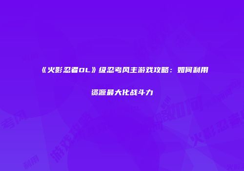 《火影忍者OL》级忍考风主游戏攻略：如何利用资源最大化战斗力