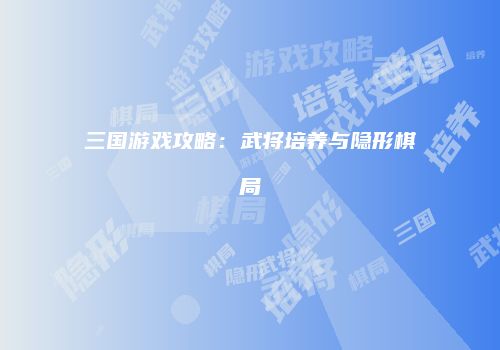三国游戏攻略：武将培养与隐形棋局