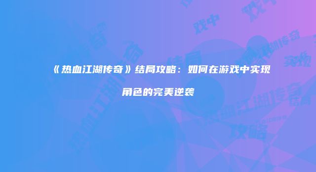 《热血江湖传奇》结局攻略：如何在游戏中实现角色的完美逆袭