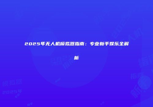 2025年无人机模拟器指南：专业新手娱乐全解析