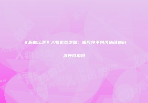 《热血江湖》人物造型创意：如何将不同风格融合创造独特角色