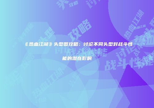 《热血江湖》头型图攻略：讨论不同头型对战斗性能的潜在影响