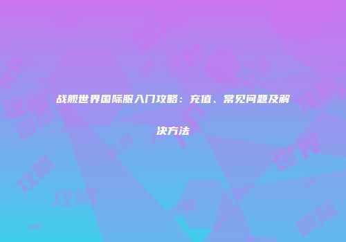 战舰世界国际服入门攻略：充值、常见问题及解决方法