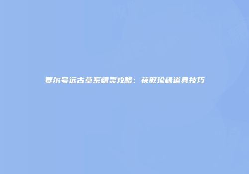 赛尔号远古草系精灵攻略：获取珍稀道具技巧