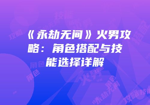 《永劫无间》火男攻略：角色搭配与技能选择详解