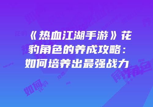 《热血江湖手游》花豹角色的养成攻略：如何培养出最强战力