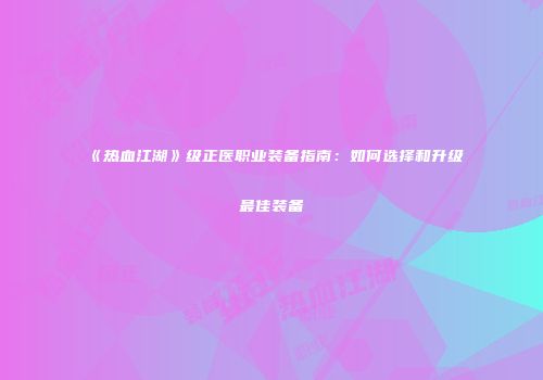 《热血江湖》级正医职业装备指南：如何选择和升级最佳装备