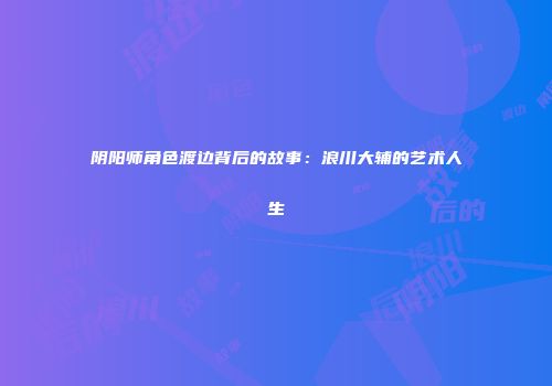 阴阳师角色渡边背后的故事：浪川大辅的艺术人生