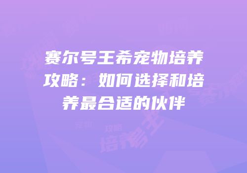 赛尔号王希宠物培养攻略：如何选择和培养最合适的伙伴