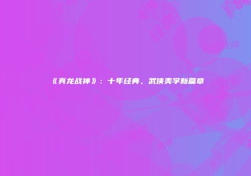 《真龙战神》：十年经典，武侠美学新篇章