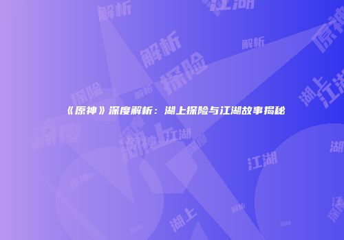 《原神》深度解析：湖上探险与江湖故事揭秘