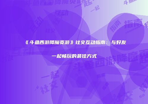 《斗鱼西游降魔页游》社交互动指南:与好友一起畅玩的最佳方式