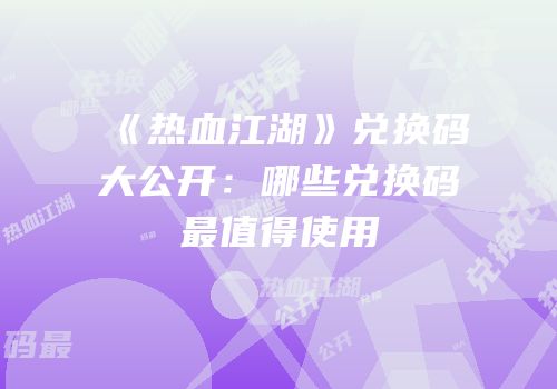 《热血江湖》兑换码大公开：哪些兑换码最值得使用