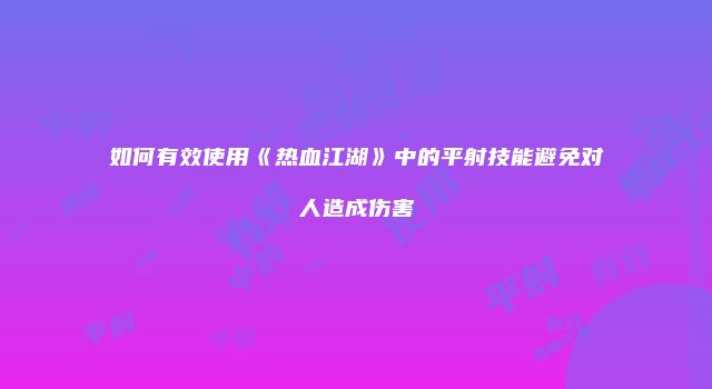 如何有效使用《热血江湖》中的平射技能避免对人造成伤害