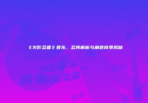 《火影忍者》音乐、忍具解析与角色背景揭秘