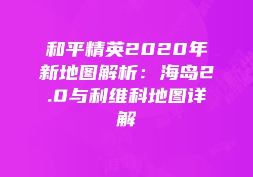 和平精英2020年新地图解析：海岛2.0与利维科地图详解
