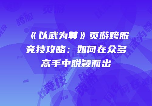 《以武为尊》页游跨服竞技攻略：如何在众多高手中脱颖而出