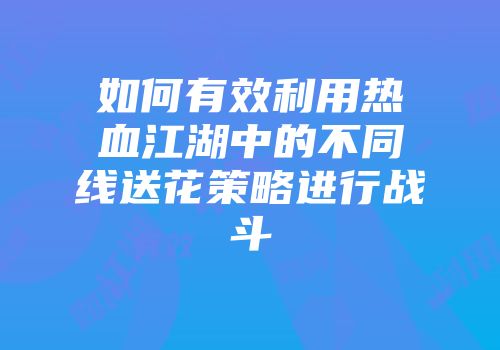 如何有效利用热血江湖中的不同线送花策略进行战斗