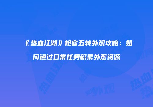 《热血江湖》枪客五转外观攻略：如何通过日常任务积累外观资源