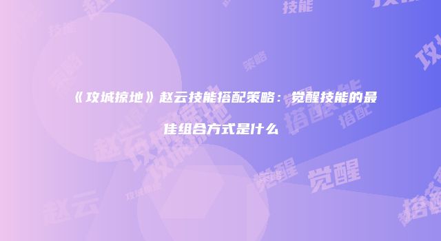 《攻城掠地》赵云技能搭配策略:觉醒技能的最佳组合方式是什么