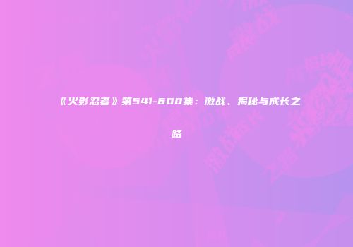 《火影忍者》第541-600集：激战、揭秘与成长之路