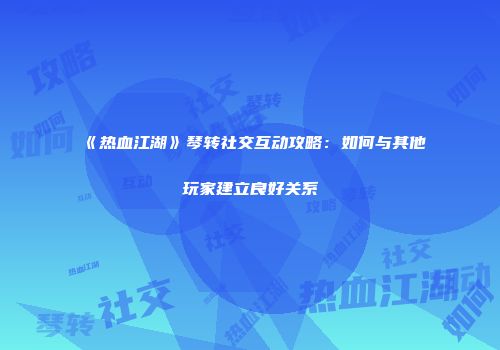 《热血江湖》琴转社交互动攻略：如何与其他玩家建立良好关系