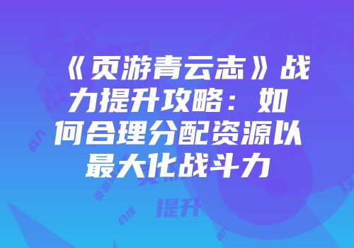 《页游青云志》战力提升攻略：如何合理分配资源以最大化战斗力