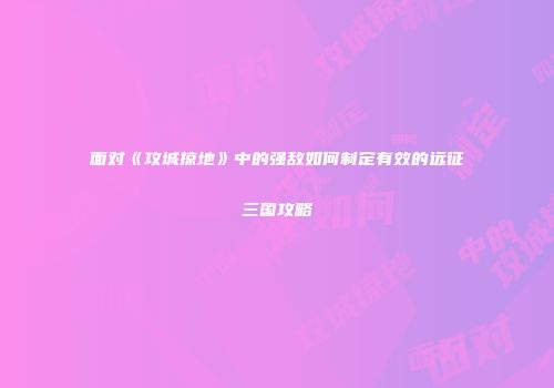 面对《攻城掠地》中的强敌如何制定有效的远征三国攻略