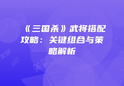 《三国杀》武将搭配攻略：关键组合与策略解析