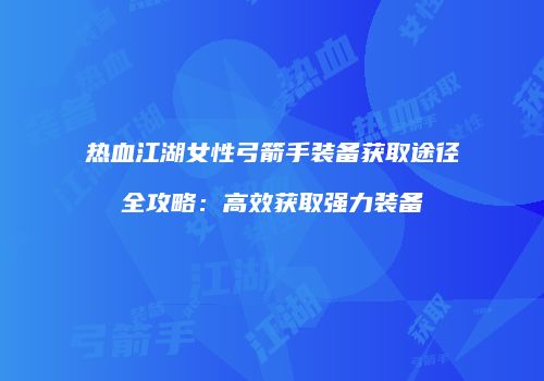 热血江湖女性弓箭手装备获取途径全攻略：高效获取强力装备