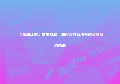 《热血江湖》副本攻略：如何高效利用有限资源完成挑战