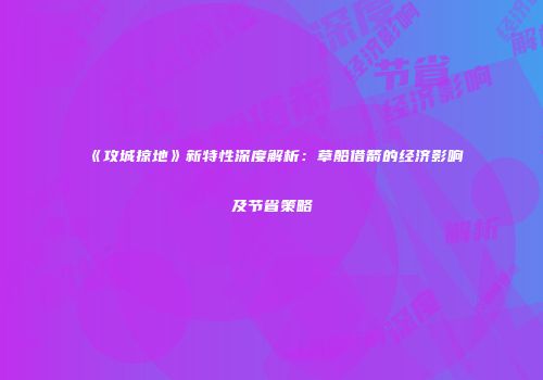 《攻城掠地》新特性深度解析：草船借箭的经济影响及节省策略