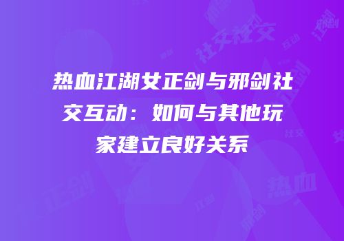 热血江湖女正剑与邪剑社交互动：如何与其他玩家建立良好关系