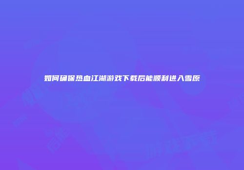 如何确保热血江湖游戏下载后能顺利进入雪原