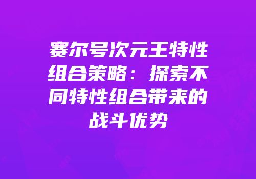 赛尔号次元王特性组合策略：探索不同特性组合带来的战斗优势