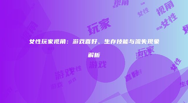 女性玩家视角：游戏喜好、生存技能与流失现象解析