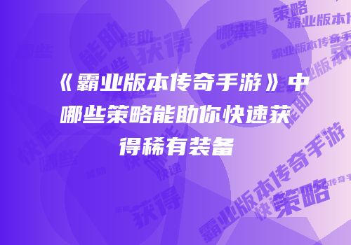 《霸业版本传奇手游》中哪些策略能助你快速获得稀有装备