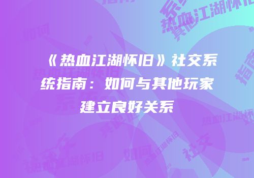 《热血江湖怀旧》社交系统指南：如何与其他玩家建立良好关系