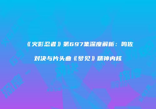 《火影忍者》第697集深度解析：鸣佐对决与片头曲《梦见》精神内核