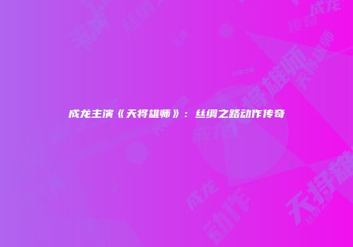 成龙主演《天将雄师》：丝绸之路动作传奇