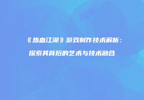 《热血江湖》游戏制作技术解析：探索其背后的艺术与技术融合