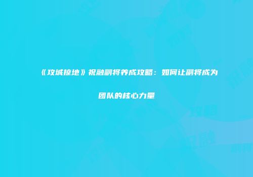 《攻城掠地》祝融副将养成攻略：如何让副将成为团队的核心力量