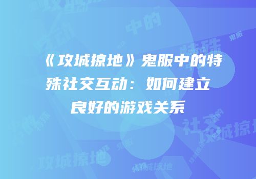 《攻城掠地》鬼服中的特殊社交互动：如何建立良好的游戏关系