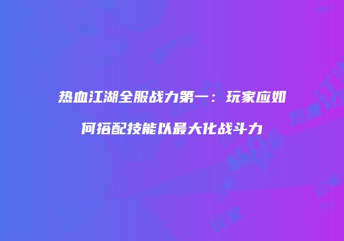 热血江湖全服战力第一：玩家应如何搭配技能以最大化战斗力