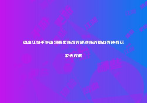 热血江湖手游体验服更新后有哪些新的挑战等待着玩家去克服