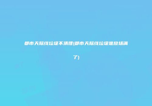 都市天际线垃圾不清理(都市天际线垃圾堆放场满了)