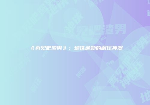 《再见吧渣男》：地铁通勤的解压神器
