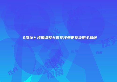 《原神》视角调整与委托任务更换攻略全解析