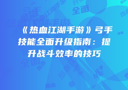 《热血江湖手游》弓手技能全面升级指南：提升战斗效率的技巧