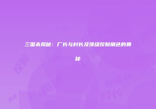 三国杀揭秘：厂长与村长及顶级反贼角色的奥秘